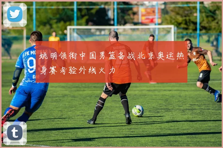 姚明领衔中国男篮备战北京奥运热身赛考验外线火力