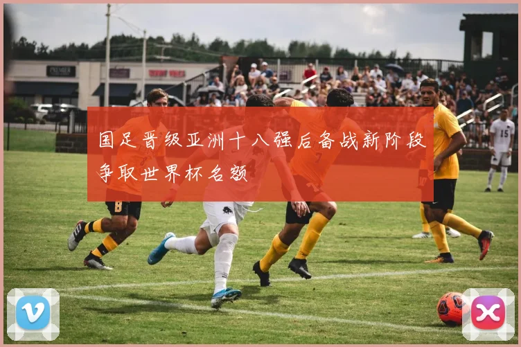 国足晋级亚洲十八强后备战新阶段争取世界杯名额