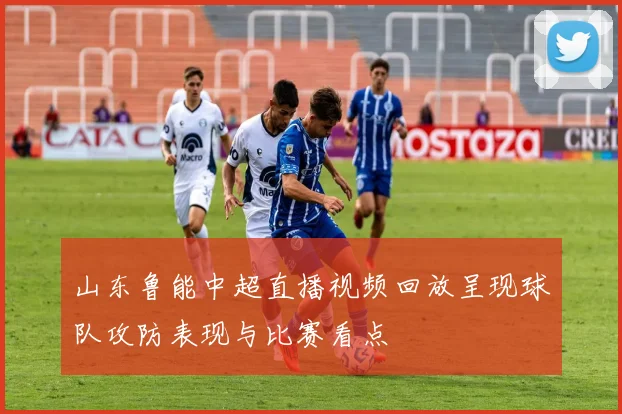 山东鲁能中超直播视频回放呈现球队攻防表现与比赛看点