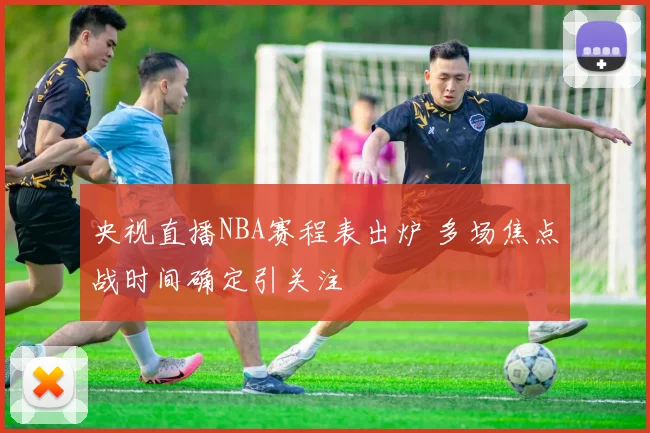 央视直播NBA赛程表出炉 多场焦点战时间确定引关注
