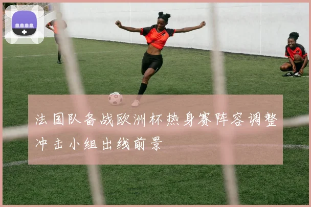 法国队备战欧洲杯热身赛阵容调整冲击小组出线前景