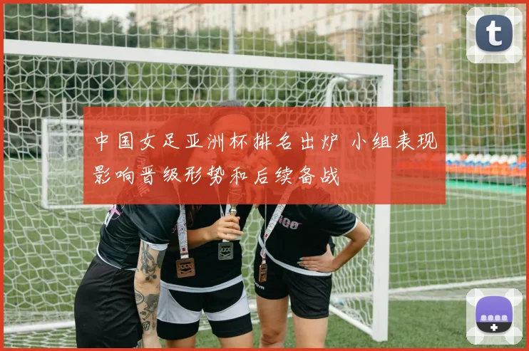 中国女足亚洲杯排名出炉 小组表现影响晋级形势和后续备战
