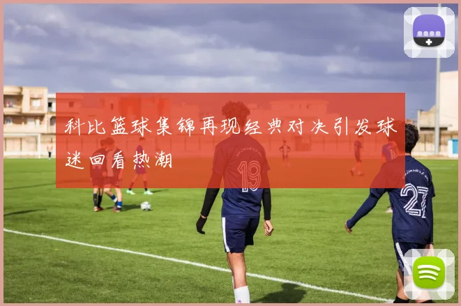 科比篮球集锦再现经典对决引发球迷回看热潮