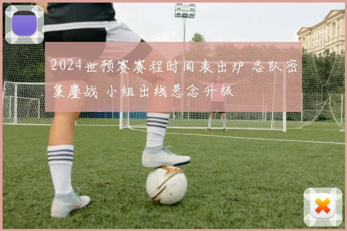 2024世预赛赛程时间表出炉 各队密集鏖战 小组出线悬念升级