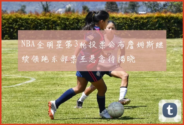 NBA全明星第3轮投票公布詹姆斯继续领跑东部票王悬念待揭晓
