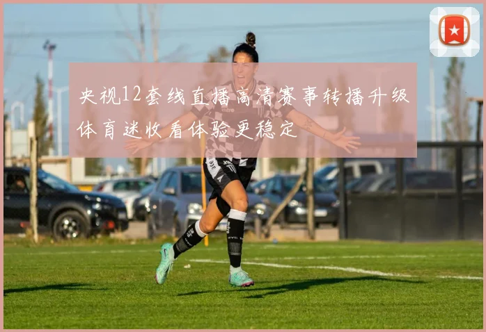 央视12套线直播高清赛事转播升级体育迷收看体验更稳定
