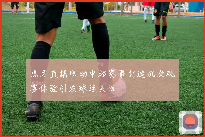 虎牙直播联动中超赛事打造沉浸观赛体验引发球迷关注