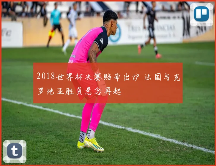 2018世界杯决赛赔率出炉 法国与克罗地亚胜负悬念再起