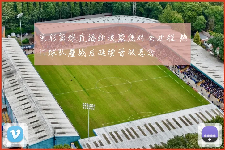 竞彩篮球直播新浪聚焦对决进程 热门球队鏖战后延续晋级悬念