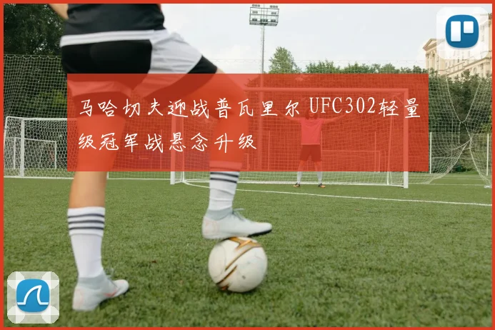 马哈切夫迎战普瓦里尔 UFC302轻量级冠军战悬念升级