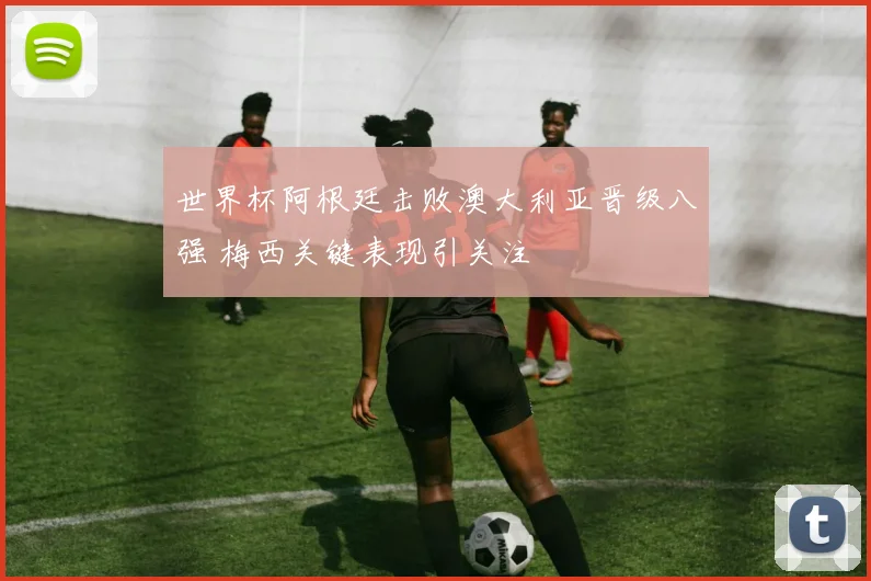 世界杯阿根廷击败澳大利亚晋级八强 梅西关键表现引关注