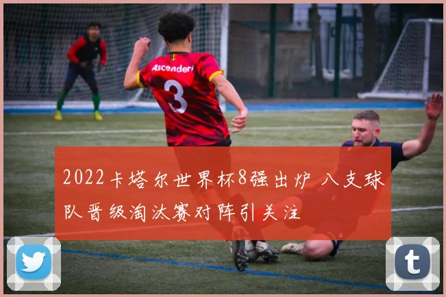 2022卡塔尔世界杯8强出炉 八支球队晋级淘汰赛对阵引关注
