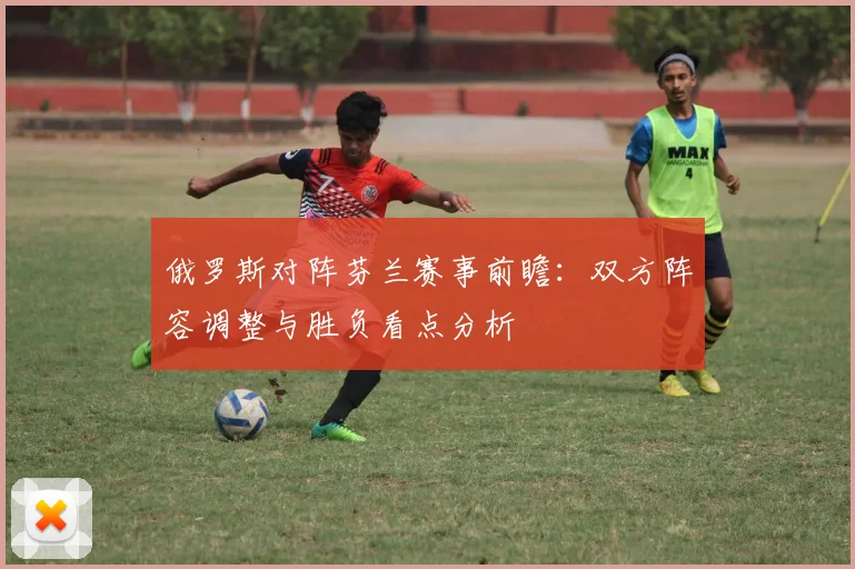 俄罗斯对阵芬兰赛事前瞻：双方阵容调整与胜负看点分析