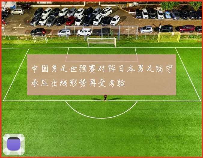 中国男足世预赛对阵日本男足防守承压出线形势再受考验