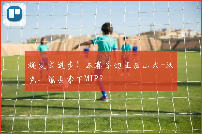 蜕变式进步！本赛季的亚历山大-沃克，能否拿下MIP？