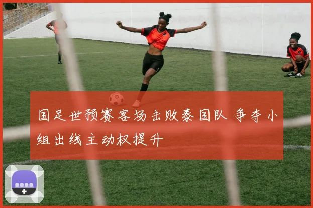 国足世预赛客场击败泰国队 争夺小组出线主动权提升
