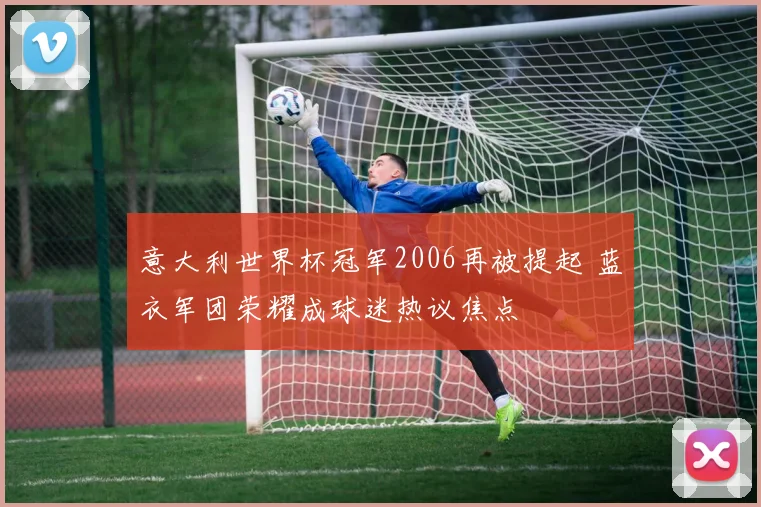 意大利世界杯冠军2006再被提起 蓝衣军团荣耀成球迷热议焦点