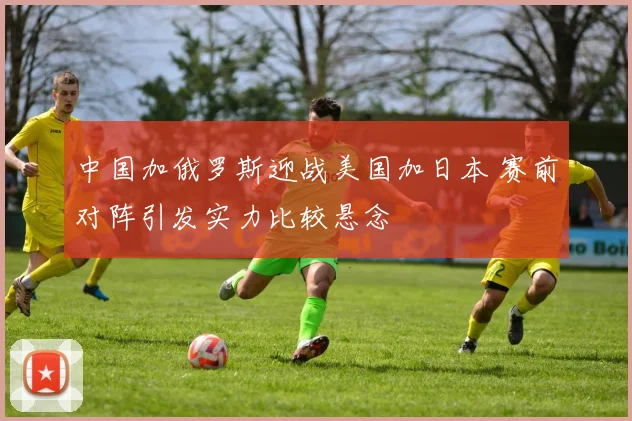 中国加俄罗斯迎战美国加日本 赛前对阵引发实力比较悬念