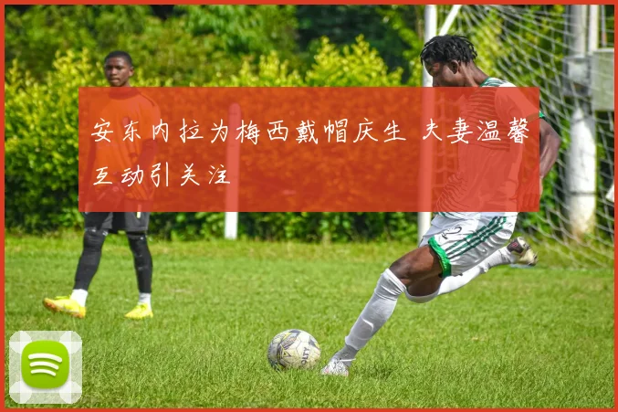 安东内拉为梅西戴帽庆生 夫妻温馨互动引关注