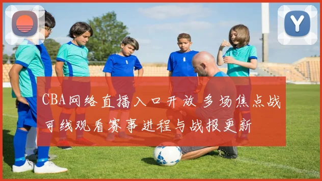 CBA网络直播入口开放 多场焦点战可线观看赛事进程与战报更新