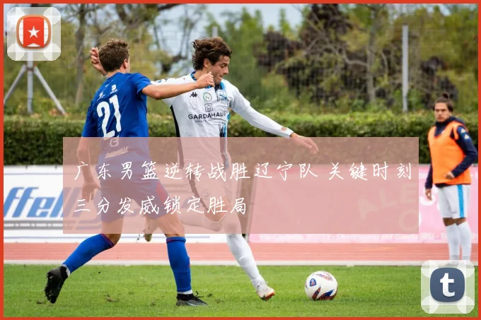 广东男篮逆转战胜辽宁队 关键时刻三分发威锁定胜局