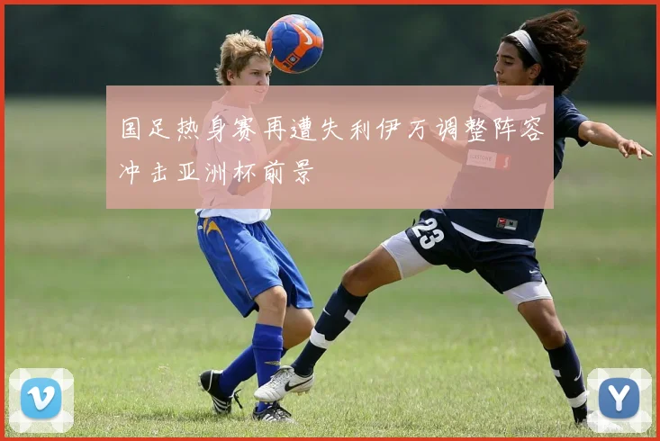 国足热身赛再遭失利伊万调整阵容冲击亚洲杯前景