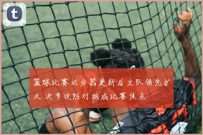 篮球比赛记分器更新后主队领先扩大 次节攻防对抗成比赛焦点