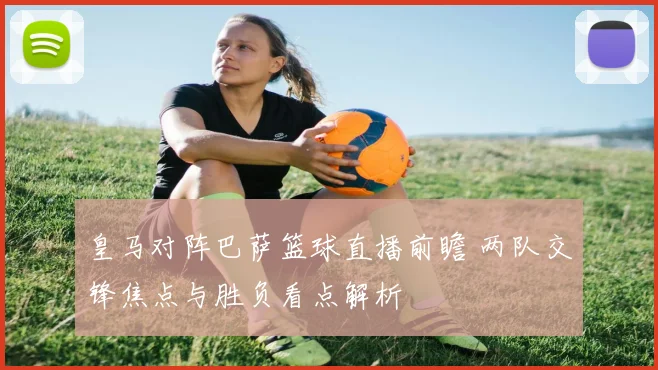 皇马对阵巴萨篮球直播前瞻 两队交锋焦点与胜负看点解析