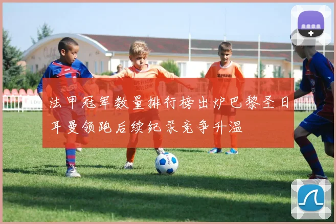 法甲冠军数量排行榜出炉巴黎圣日耳曼领跑后续纪录竞争升温