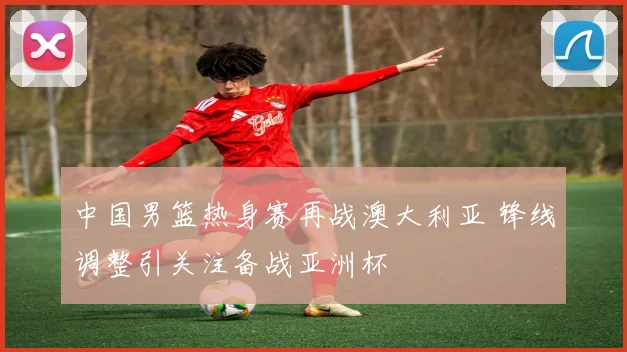 中国男篮热身赛再战澳大利亚 锋线调整引关注备战亚洲杯