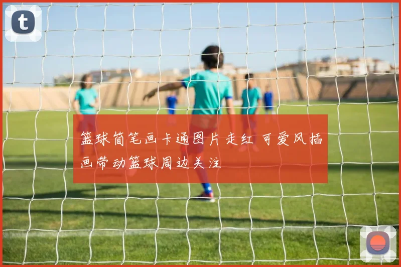 篮球简笔画卡通图片走红 可爱风插画带动篮球周边关注