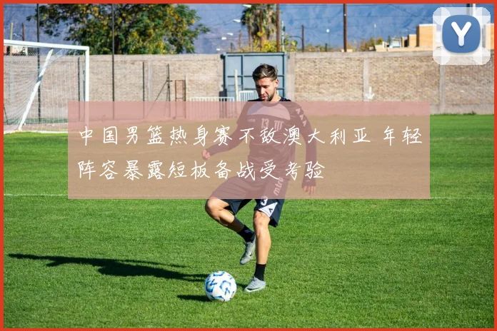 中国男篮热身赛不敌澳大利亚 年轻阵容暴露短板备战受考验