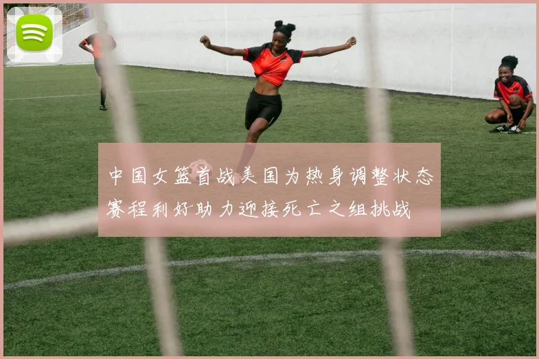 中国女篮首战美国为热身调整状态赛程利好助力迎接死亡之组挑战