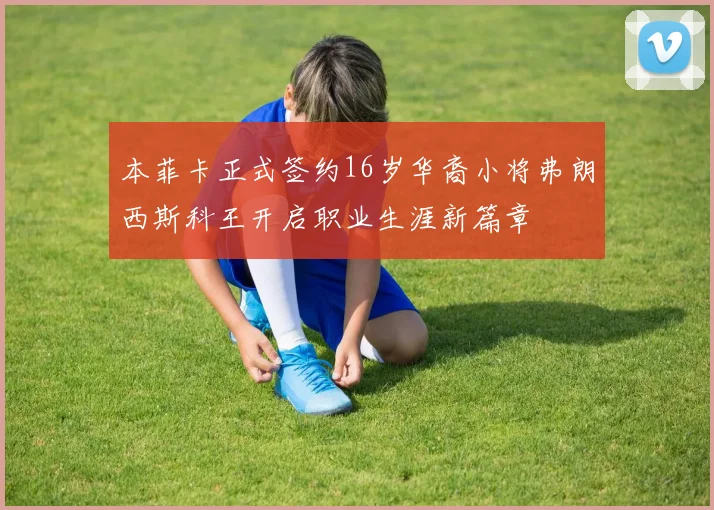 本菲卡正式签约16岁华裔小将弗朗西斯科王开启职业生涯新篇章