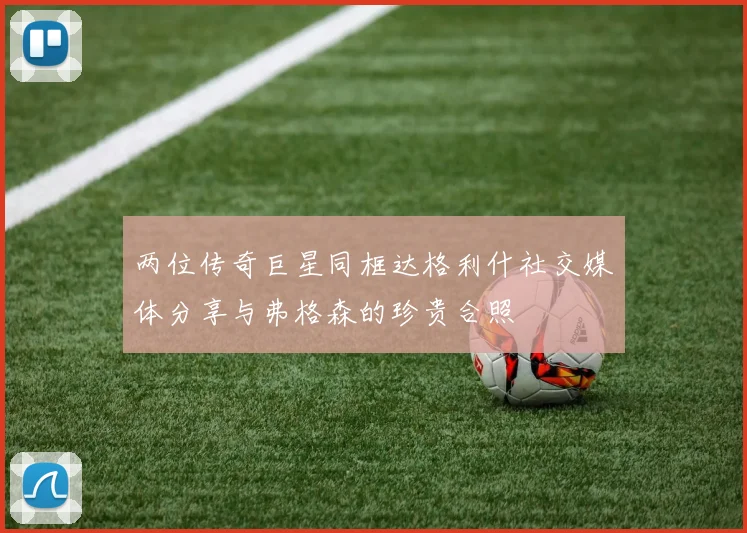 两位传奇巨星同框达格利什社交媒体分享与弗格森的珍贵合照