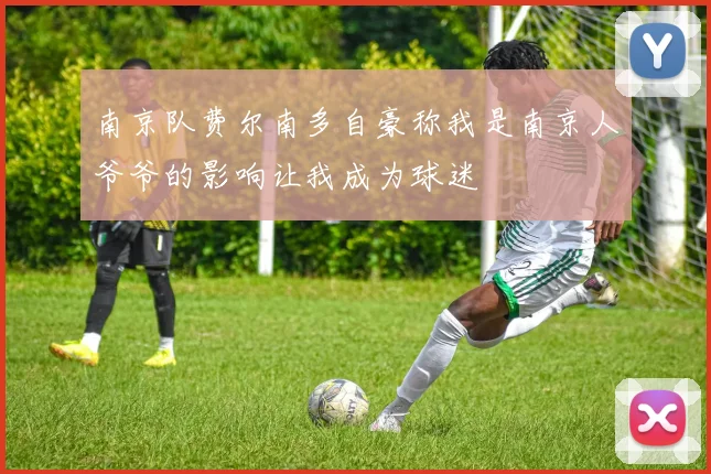 南京队费尔南多自豪称我是南京人爷爷的影响让我成为球迷