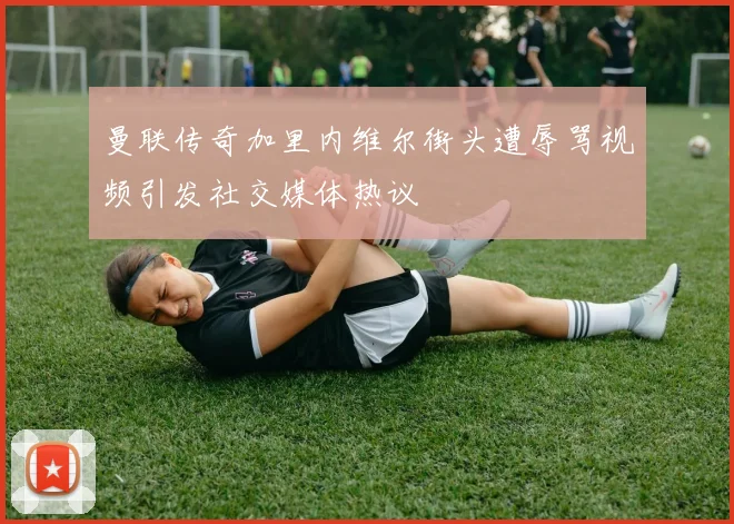 曼联传奇加里内维尔街头遭辱骂视频引发社交媒体热议