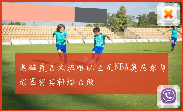 老猫直言文班难以立足NBA奥尼尔与尤因将其轻松击败