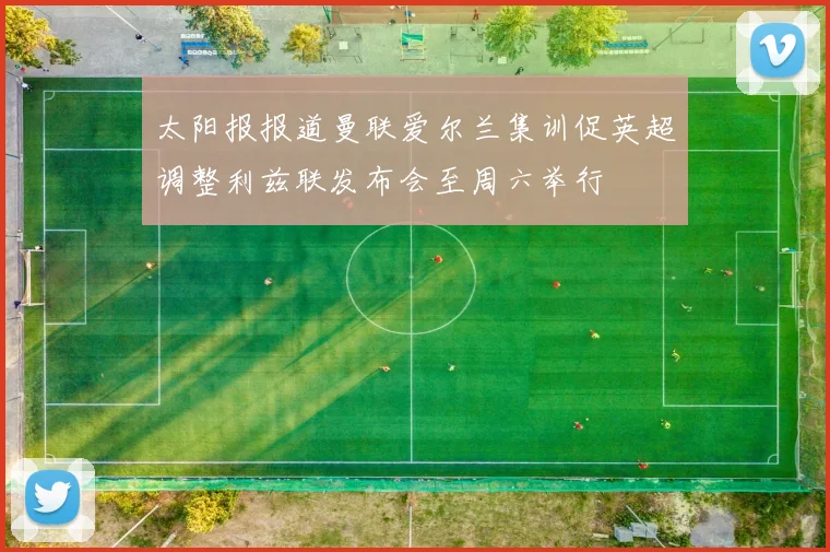 太阳报报道曼联爱尔兰集训促英超调整利兹联发布会至周六举行