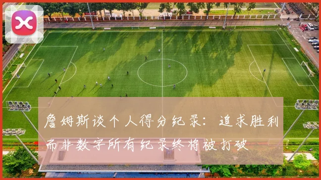 詹姆斯谈个人得分纪录:追求胜利而非数字所有纪录终将被打破