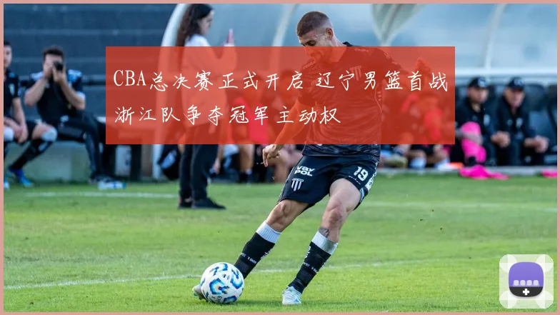 CBA总决赛正式开启 辽宁男篮首战浙江队争夺冠军主动权