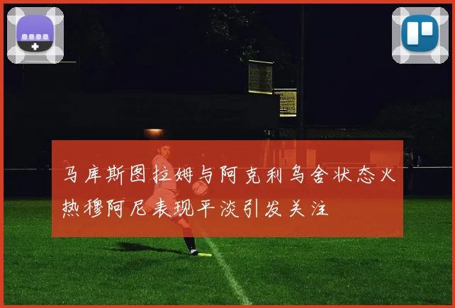 马库斯图拉姆与阿克利乌舍状态火热穆阿尼表现平淡引发关注