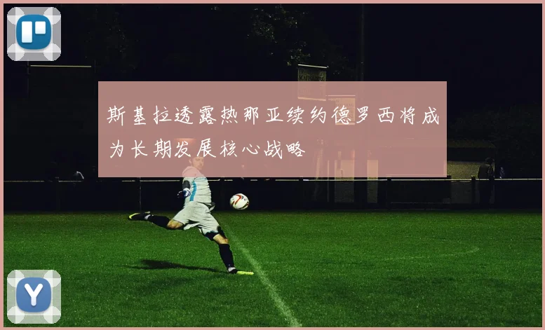 斯基拉透露热那亚续约德罗西将成为长期发展核心战略