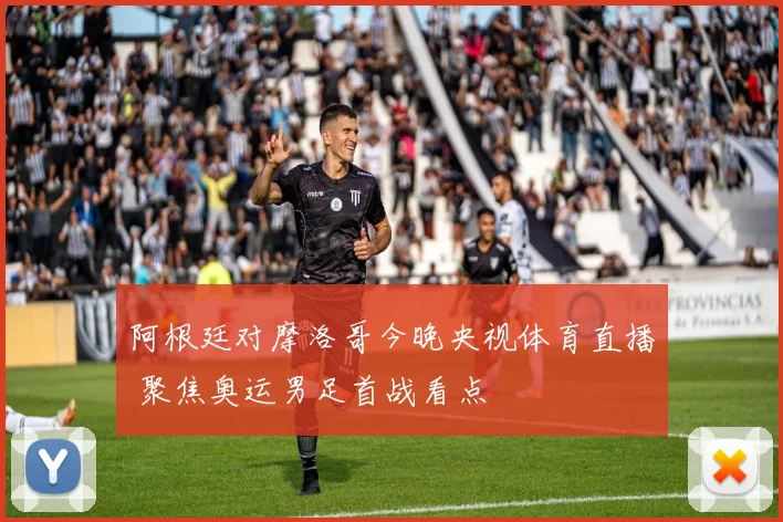 阿根廷对摩洛哥今晚央视体育直播 聚焦奥运男足首战看点