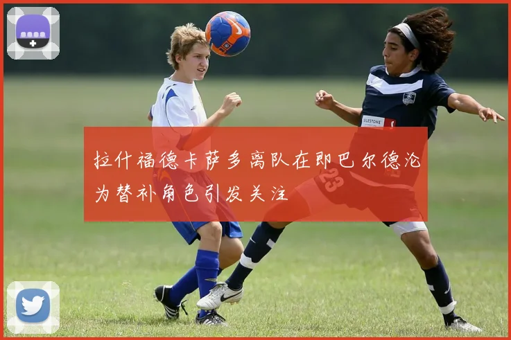 拉什福德卡萨多离队在即巴尔德沦为替补角色引发关注