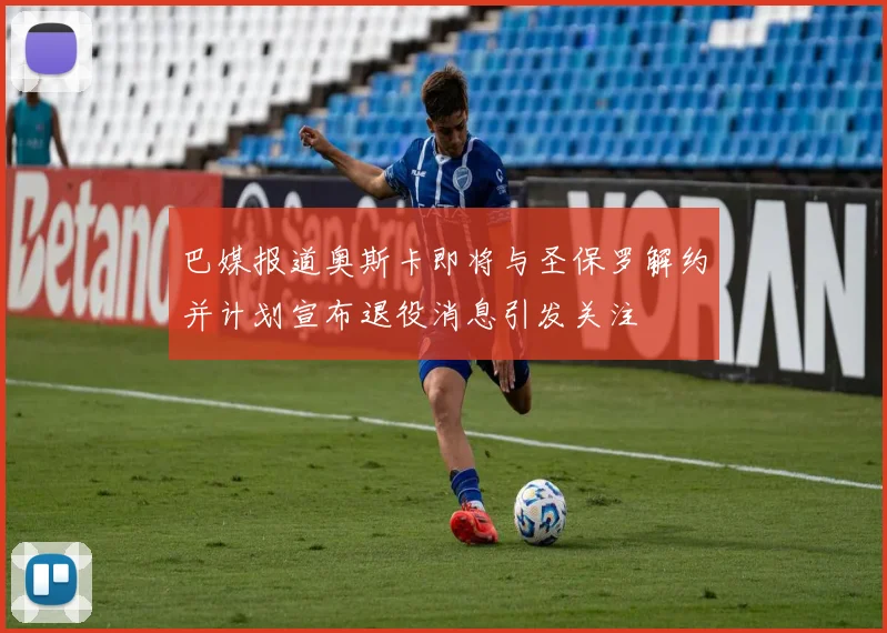 巴媒报道奥斯卡即将与圣保罗解约并计划宣布退役消息引发关注