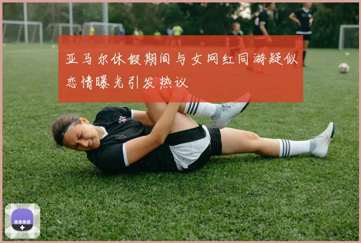 亚马尔休假期间与女网红同游疑似恋情曝光引发热议
