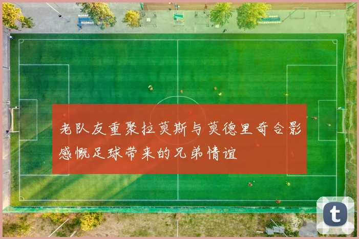 老队友重聚拉莫斯与莫德里奇合影感慨足球带来的兄弟情谊