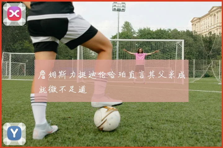 詹姆斯力挺迪伦哈珀直言其父亲成就微不足道
