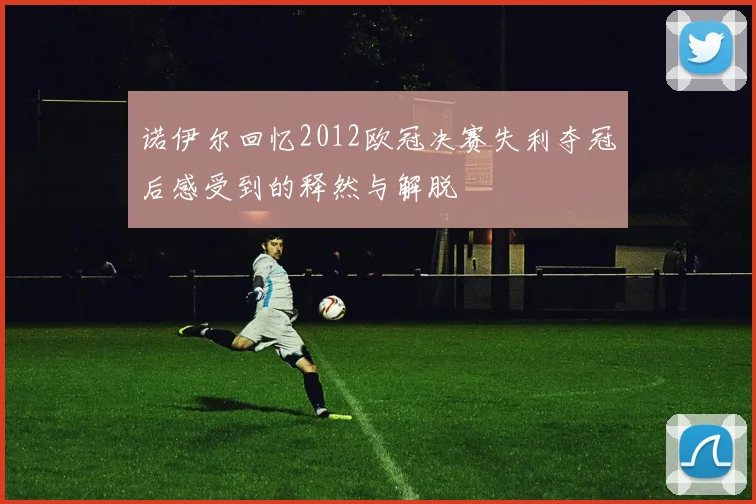 诺伊尔回忆2012欧冠决赛失利夺冠后感受到的释然与解脱